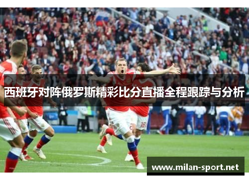 西班牙对阵俄罗斯精彩比分直播全程跟踪与分析